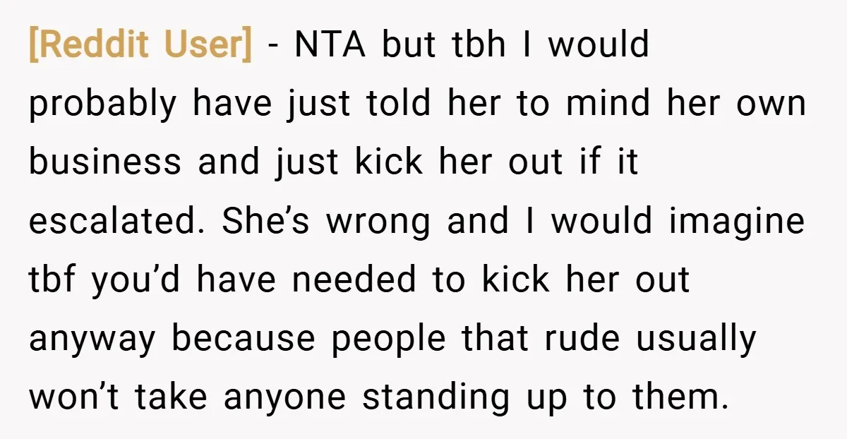 [Reddit User] − NTA but tbh I would probably have just told her to mind her own business and just kick her out if it escalated. She’s wrong and I...