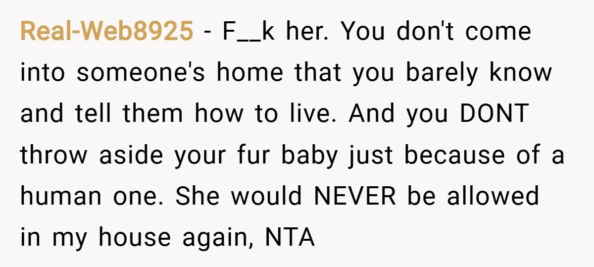 Real-Web8925 − F__k her. You don't come into someone's home that you barely know and tell them how to live. And you DONT throw aside your fur baby just because...