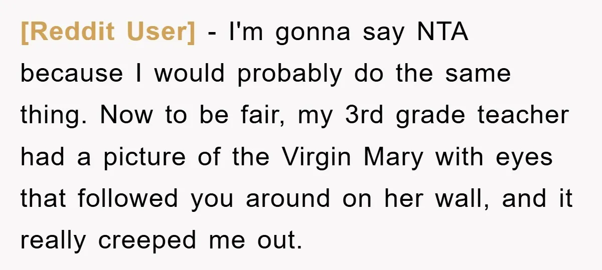[Reddit User] − I'm gonna say NTA because I would probably do the same thing. Now to be fair, my 3rd grade teacher had a picture of the Virgin Mary...