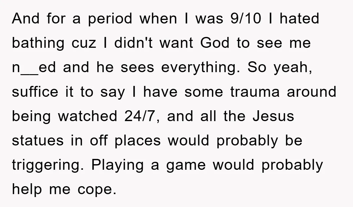 And for a period when I was 9/10 I hated bathing cuz I didn't want God to see me n__ed and he sees everything. So yeah, suffice it to say...