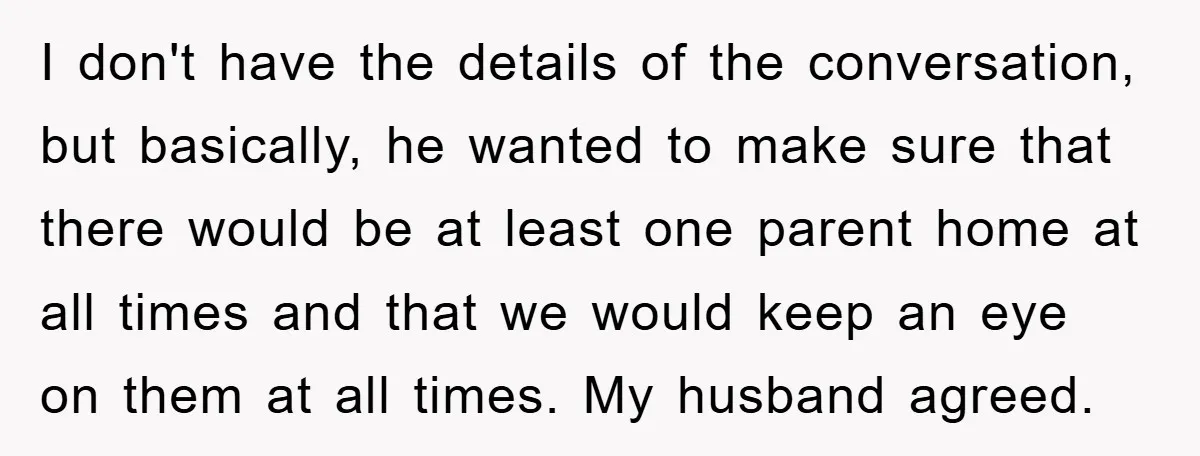 I don't have the details of the conversation, but basically, he wanted to make sure that there would be at least one parent home at all times and that we...