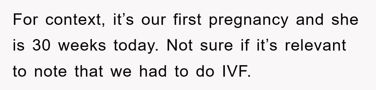 For context, it’s our first pregnancy and she is 30 weeks today. Not sure if it’s relevant to note that we had to do IVF.
