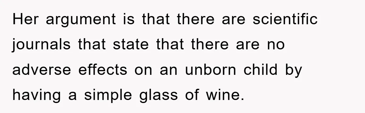 Her argument is that there are scientific journals that state that there are no adverse effects on an unborn child by having a simple glass of wine.