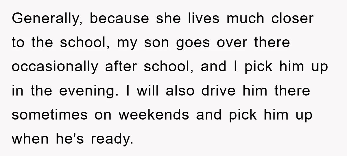 Generally, because she lives much closer to the school, my son goes over there occasionally after school, and I pick him up in the evening. I will also drive him...