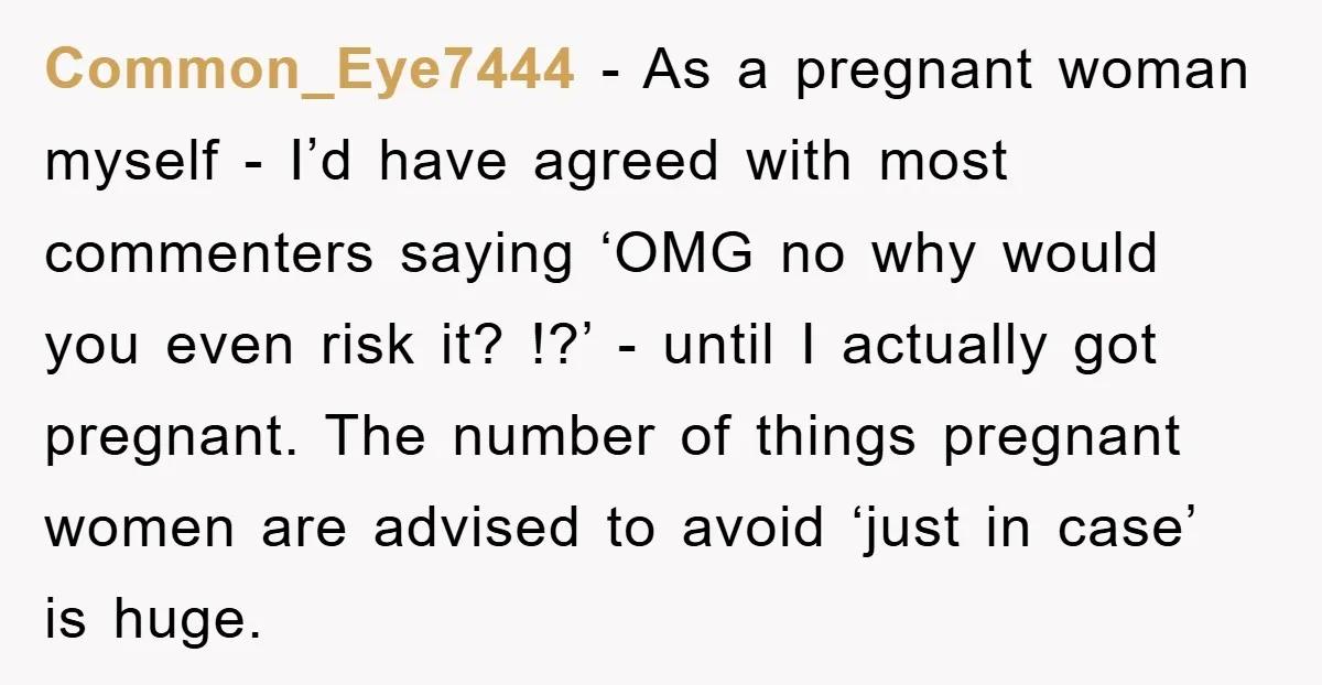 Common_Eye7444 − As a pregnant woman myself - I’d have agreed with most commenters saying ‘OMG no why would you even risk it? !?’ - until I actually got pregnant....