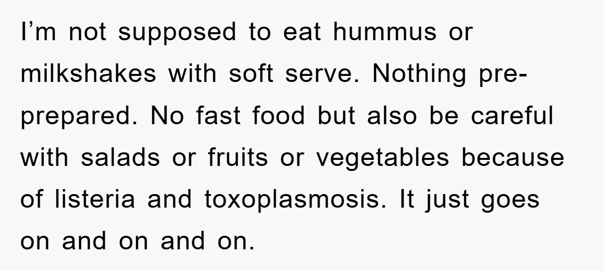 I’m not supposed to eat hummus or milkshakes with soft serve. Nothing pre-prepared. No fast food but also be careful with salads or fruits or vegetables because of listeria and...