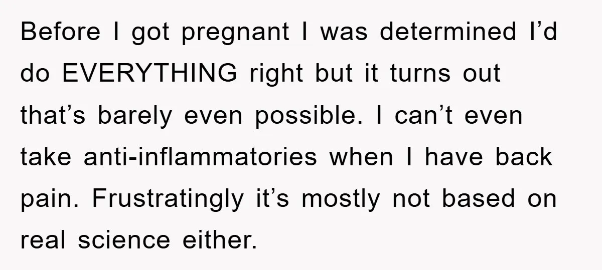 Before I got pregnant I was determined I’d do EVERYTHING right but it turns out that’s barely even possible. I can’t even take anti-inflammatories when I have back pain. Frustratingly...