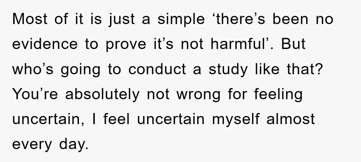 Most of it is just a simple ‘there’s been no evidence to prove it’s not harmful’. But who’s going to conduct a study like that? You’re absolutely not wrong for...