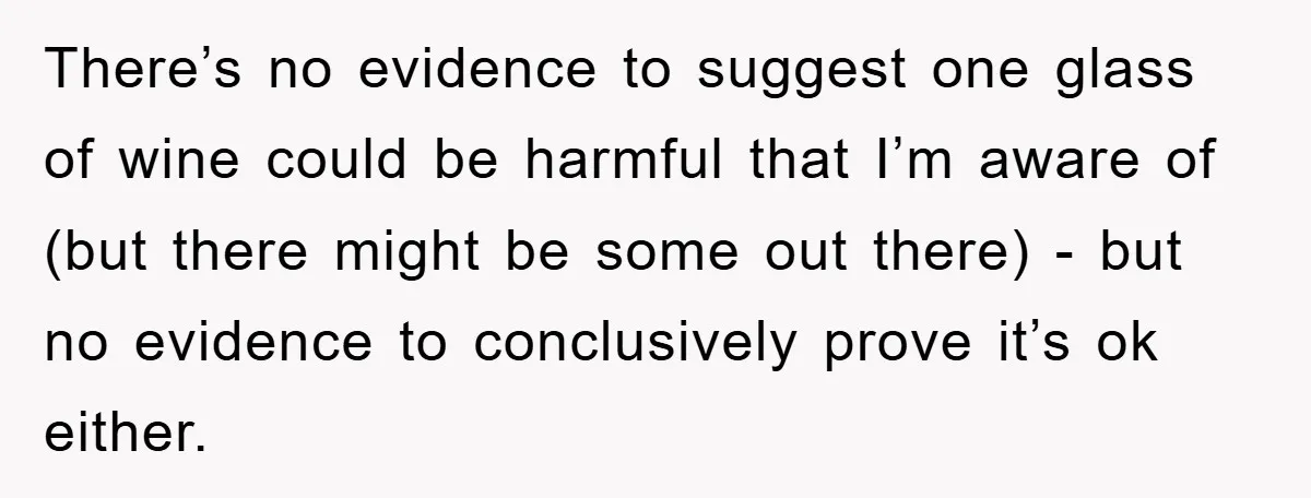 There’s no evidence to suggest one glass of wine could be harmful that I’m aware of (but there might be some out there) - but no evidence to conclusively prove...
