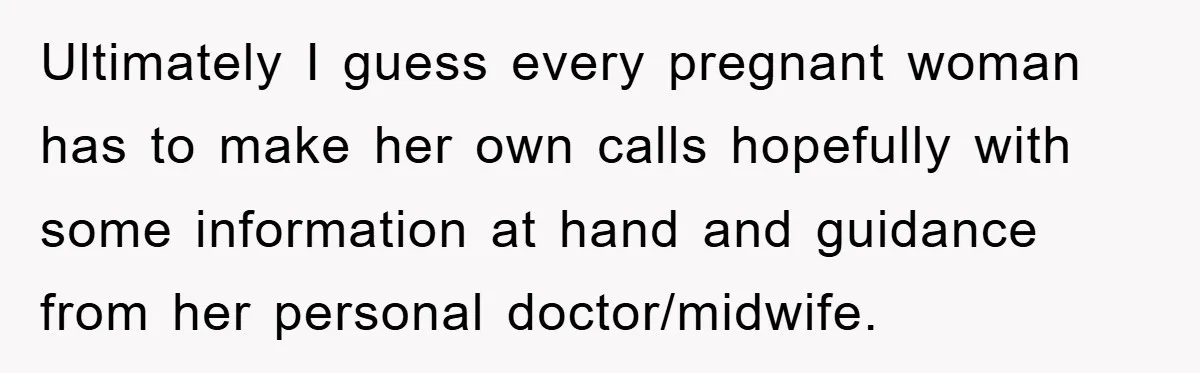 Ultimately I guess every pregnant woman has to make her own calls hopefully with some information at hand and guidance from her personal doctor/midwife.