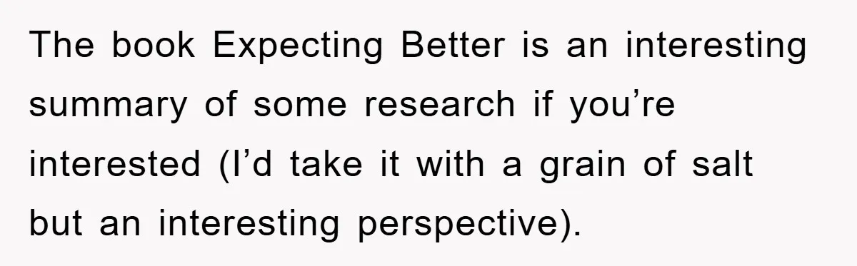 The book Expecting Better is an interesting summary of some research if you’re interested (I’d take it with a grain of salt but an interesting perspective).