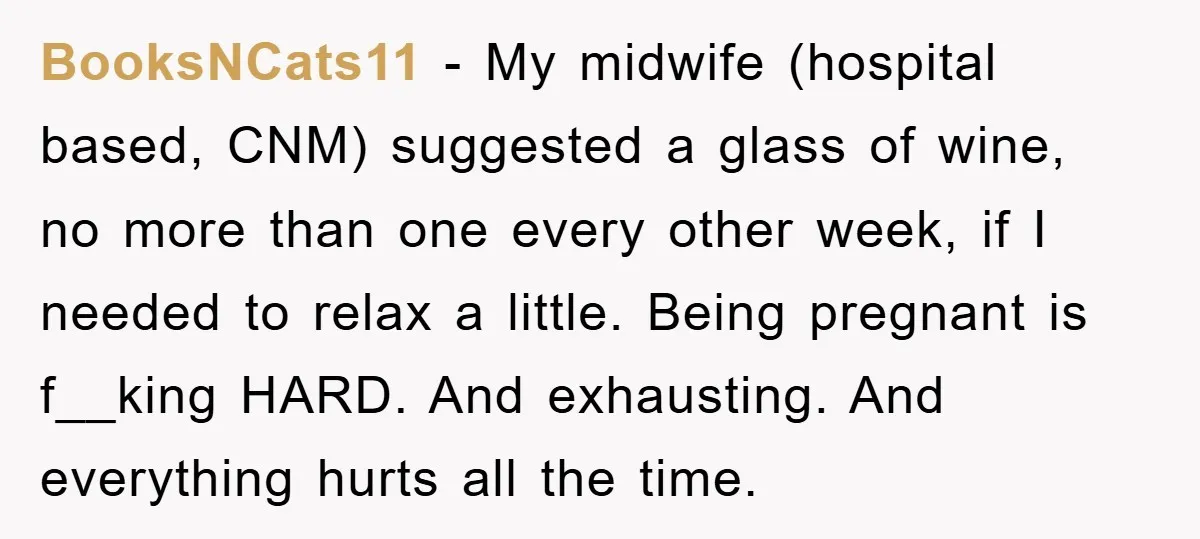 BooksNCats11 − My midwife (hospital based, CNM) suggested a glass of wine, no more than one every other week, if I needed to relax a little. Being pregnant is f__king...
