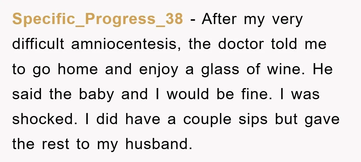 Specific_Progress_38 − After my very difficult amniocentesis, the doctor told me to go home and enjoy a glass of wine. He said the baby and I would be fine. I...