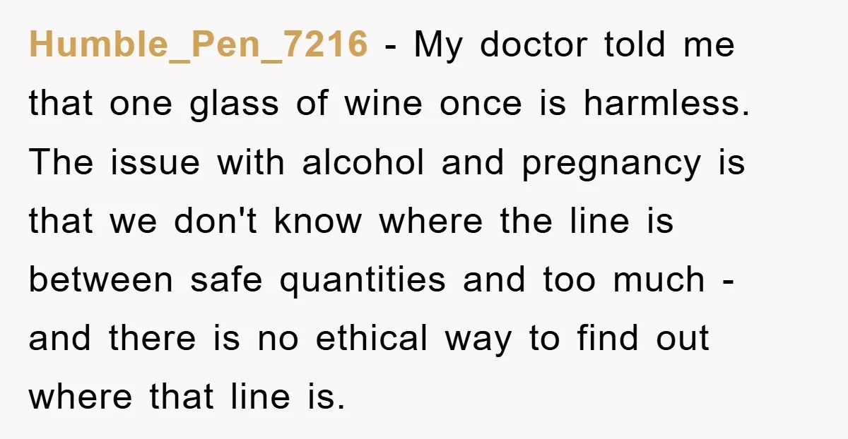 Humble_Pen_7216 − My doctor told me that one glass of wine once is harmless. The issue with alcohol and pregnancy is that we don't know where the line is between...