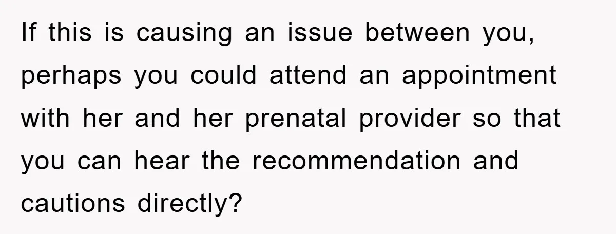 If this is causing an issue between you, perhaps you could attend an appointment with her and her prenatal provider so that you can hear the recommendation and cautions directly?