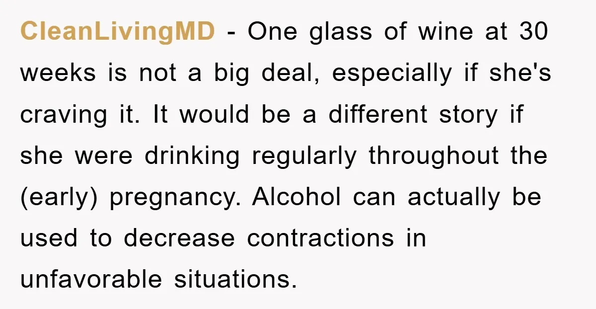 CleanLivingMD − One glass of wine at 30 weeks is not a big deal, especially if she's craving it. It would be a different story if she were drinking regularly...