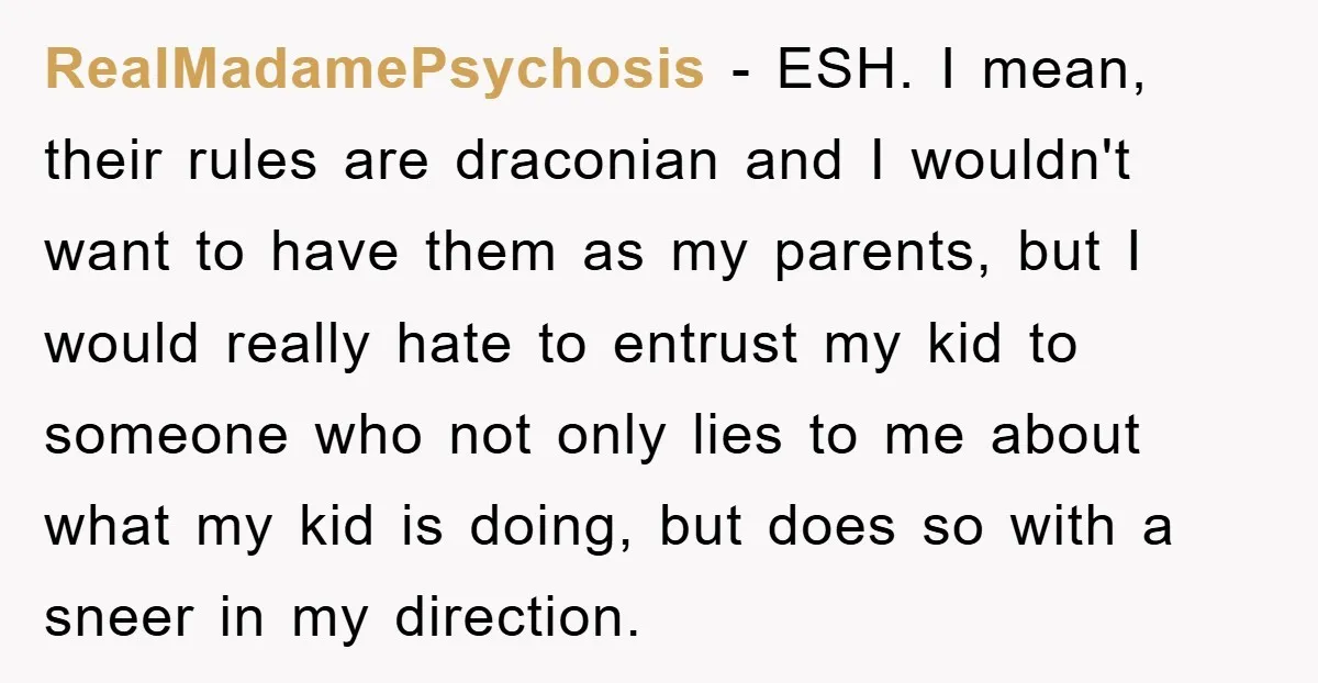 RealMadamePsychosis − ESH. I mean, their rules are draconian and I wouldn't want to have them as my parents, but I would really hate to entrust my kid to someone...