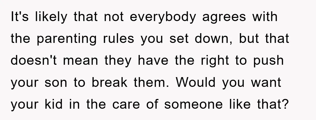 It's likely that not everybody agrees with the parenting rules you set down, but that doesn't mean they have the right to push your son to break them. Would you...