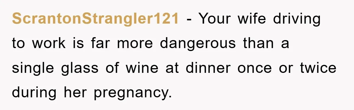 ScrantonStrangler121 − Your wife driving to work is far more dangerous than a single glass of wine at dinner once or twice during her pregnancy.