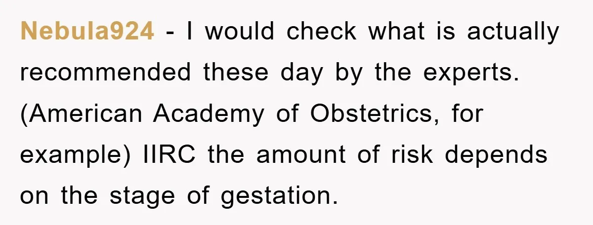 Nebula924 − I would check what is actually recommended these day by the experts. (American Academy of Obstetrics, for example) IIRC the amount of risk depends on the stage of...
