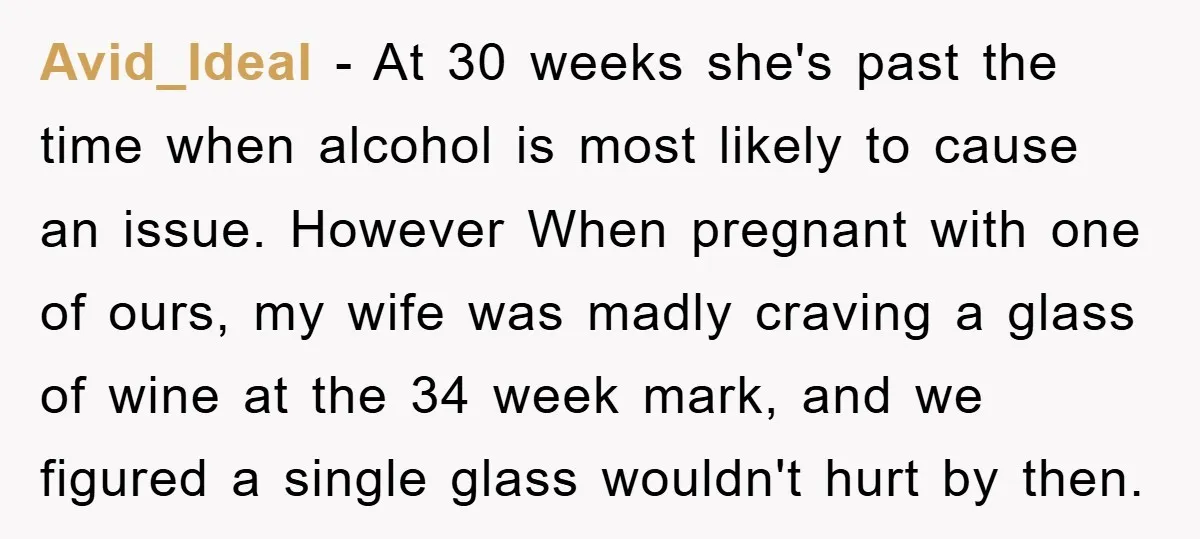 Avid_Ideal − At 30 weeks she's past the time when alcohol is most likely to cause an issue. However When pregnant with one of ours, my wife was madly craving...