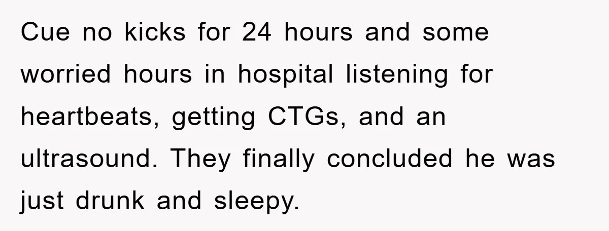 Cue no kicks for 24 hours and some worried hours in hospital listening for heartbeats, getting CTGs, and an ultrasound. They finally concluded he was just drunk and sleepy.