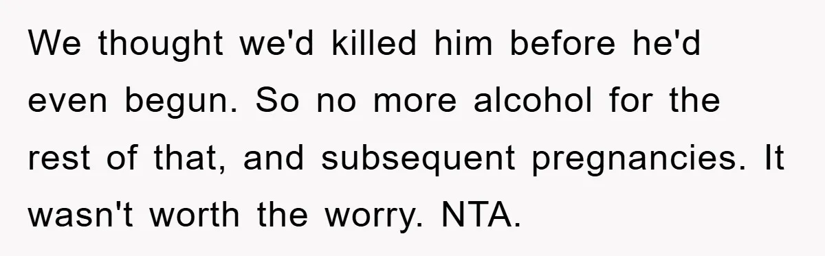 We thought we'd killed him before he'd even begun. So no more alcohol for the rest of that, and subsequent pregnancies. It wasn't worth the worry. NTA.