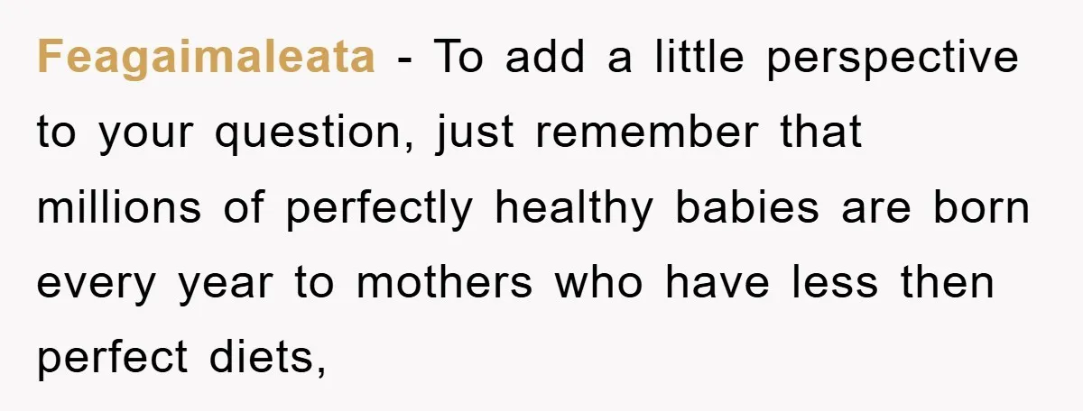 Feagaimaleata − To add a little perspective to your question, just remember that millions of perfectly healthy babies are born every year to mothers who have less then perfect diets,