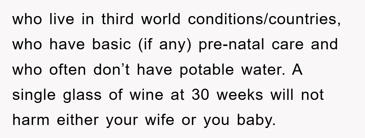 who live in third world conditions/countries, who have basic (if any) pre-natal care and who often don’t have potable water. A single glass of wine at 30 weeks will not...