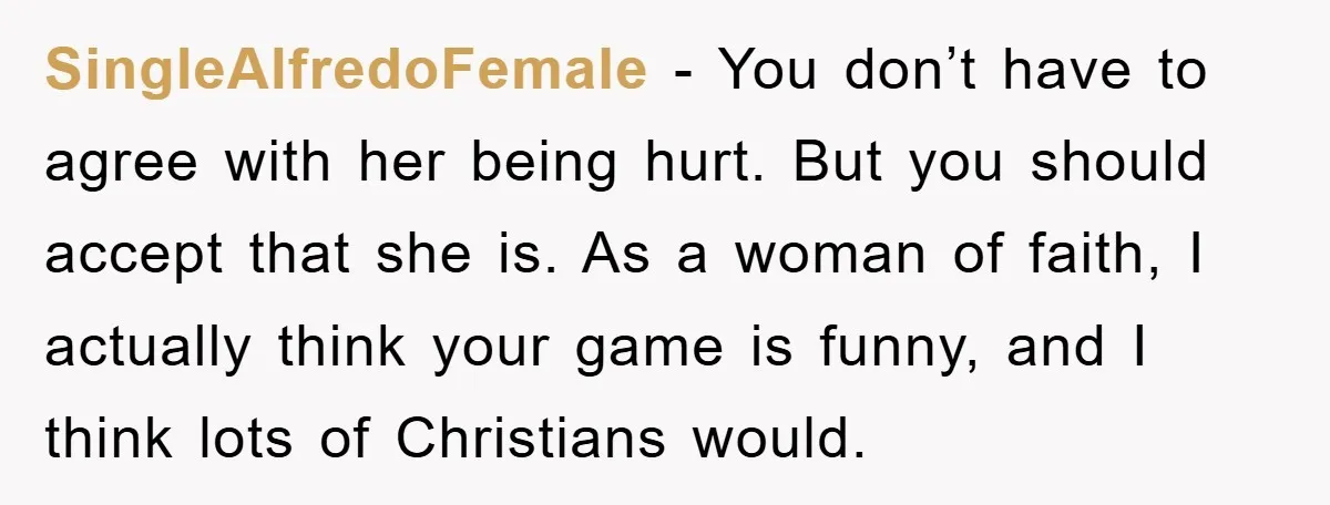 SingleAlfredoFemale − You don’t have to agree with her being hurt. But you should accept that she is. As a woman of faith, I actually think your game is funny,...