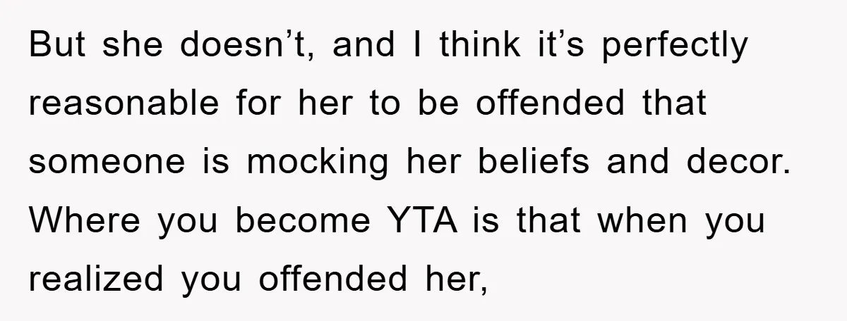 But she doesn’t, and I think it’s perfectly reasonable for her to be offended that someone is mocking her beliefs and decor. Where you become YTA is that when you...
