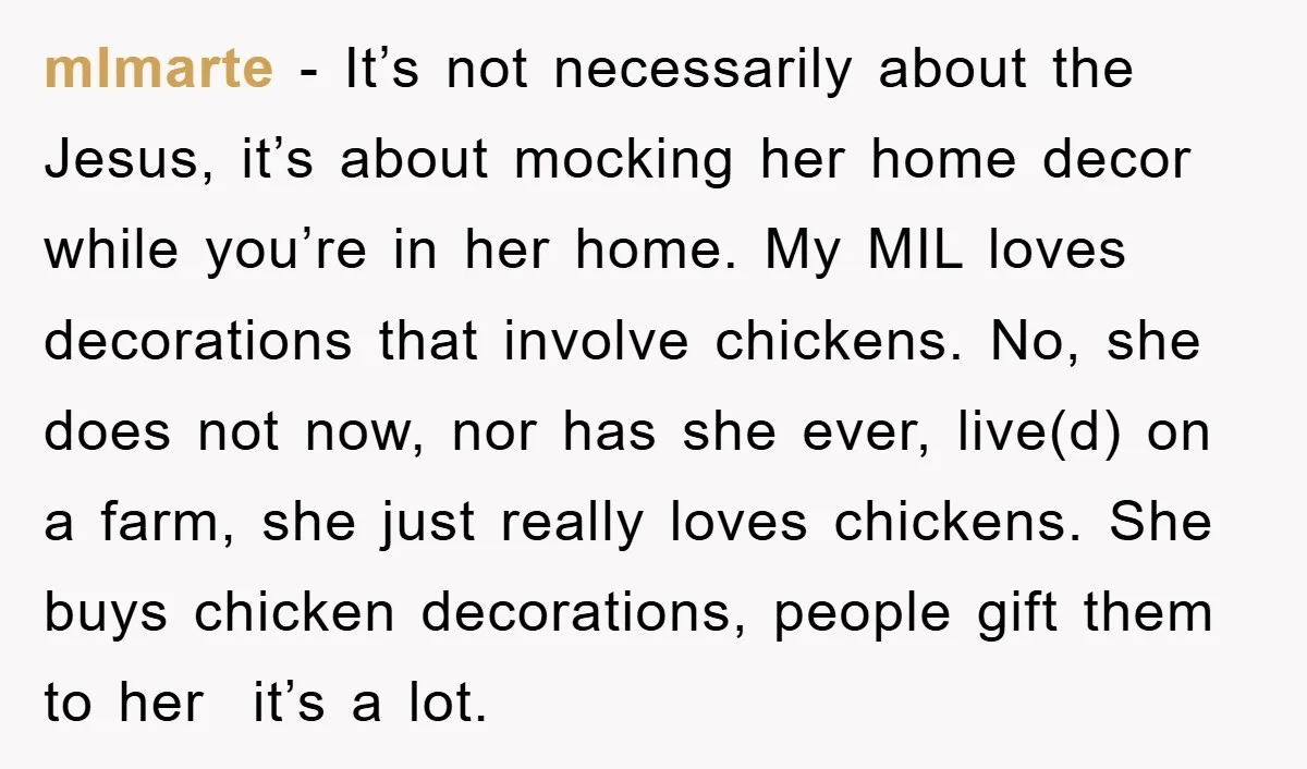 mlmarte − It’s not necessarily about the Jesus, it’s about mocking her home decor while you’re in her home. My MIL loves decorations that involve chickens. No, she does not...