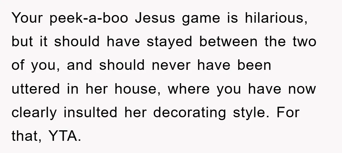 Your peek-a-boo Jesus game is hilarious, but it should have stayed between the two of you, and should never have been uttered in her house, where you have now clearly...