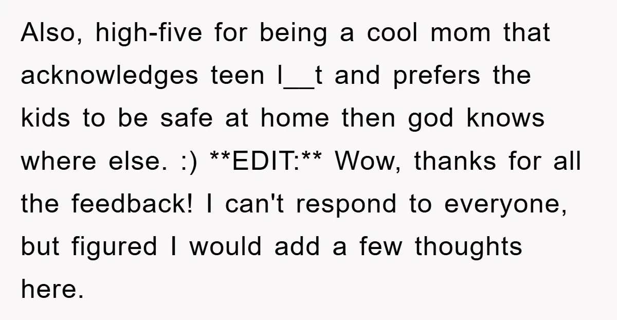 Also, high-five for being a cool mom that acknowledges teen l__t and prefers the kids to be safe at home then god knows where else. :) **EDIT:** Wow, thanks for...