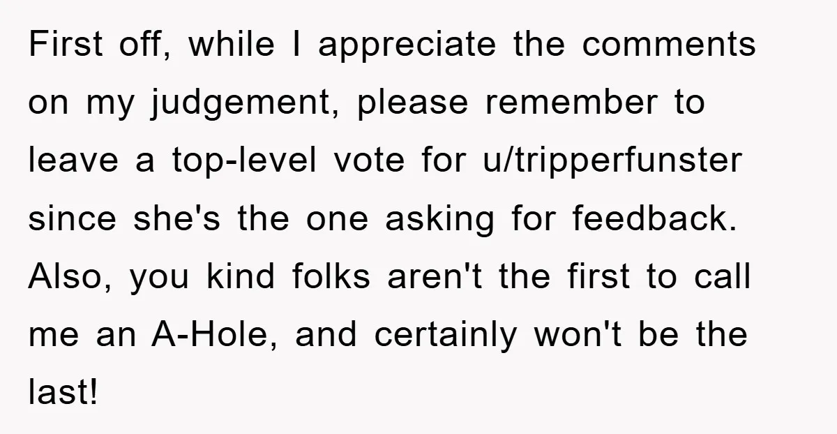 First off, while I appreciate the comments on my judgement, please remember to leave a top-level vote for u/tripperfunster since she's the one asking for feedback. Also, you kind folks...