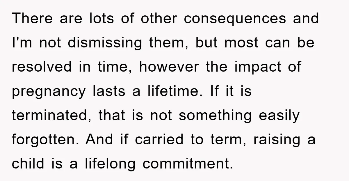 There are lots of other consequences and I'm not dismissing them, but most can be resolved in time, however the impact of pregnancy lasts a lifetime. If it is terminated,...