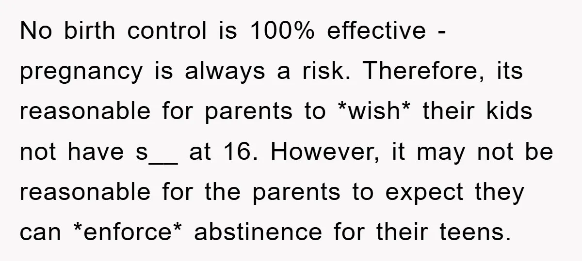 No birth control is 100% effective - pregnancy is always a risk. Therefore, its reasonable for parents to *wish* their kids not have s__ at 16. However, it may not...