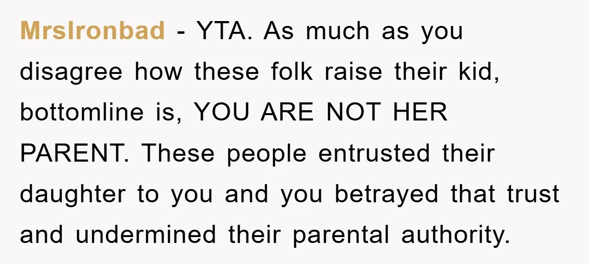 MrsIronbad − YTA. As much as you disagree how these folk raise their kid, bottomline is, YOU ARE NOT HER PARENT. These people entrusted their daughter to you and you...