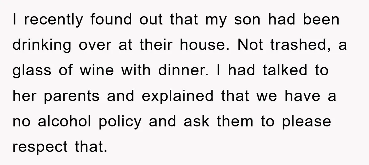 I recently found out that my son had been drinking over at their house. Not trashed, a glass of wine with dinner. I had talked to her parents and explained...