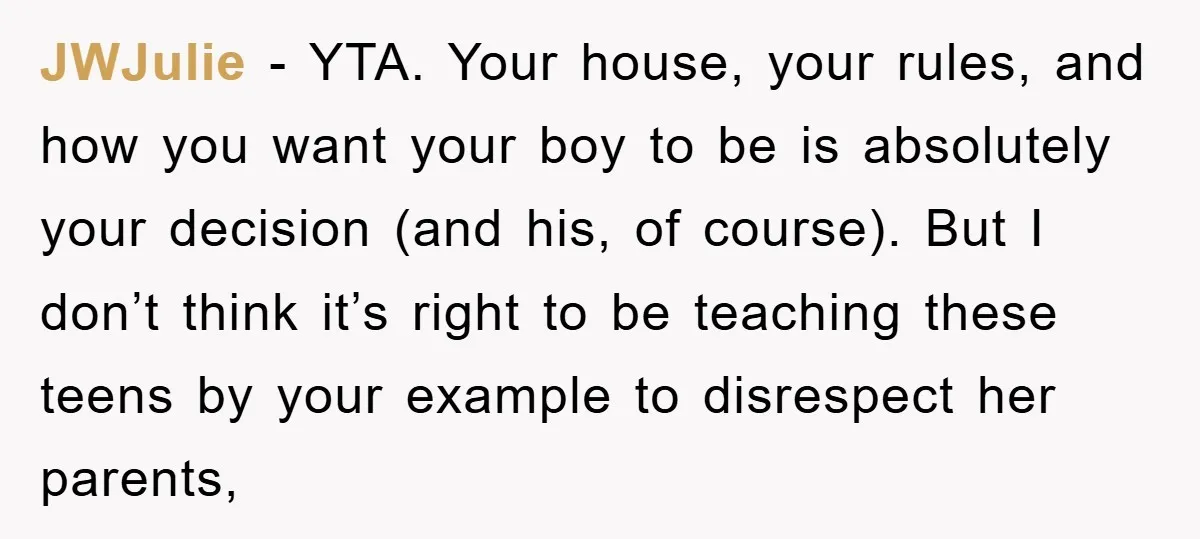 JWJulie − YTA. Your house, your rules, and how you want your boy to be is absolutely your decision (and his, of course). But I don’t think it’s right to...