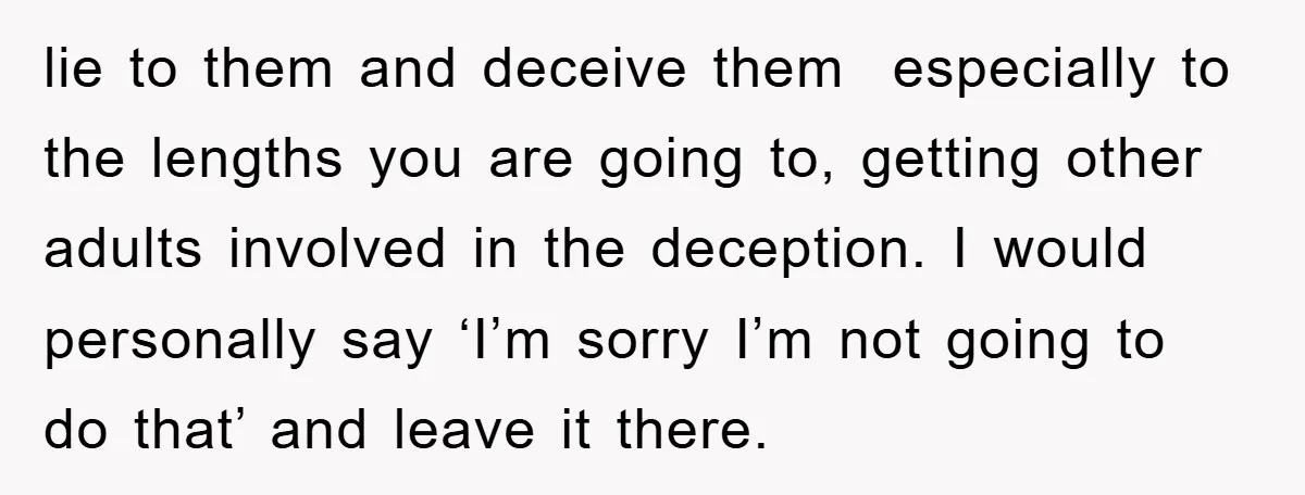 lie to them and deceive them especially to the lengths you are going to, getting other adults involved in the deception. I would personally say ‘I’m sorry I’m not going...