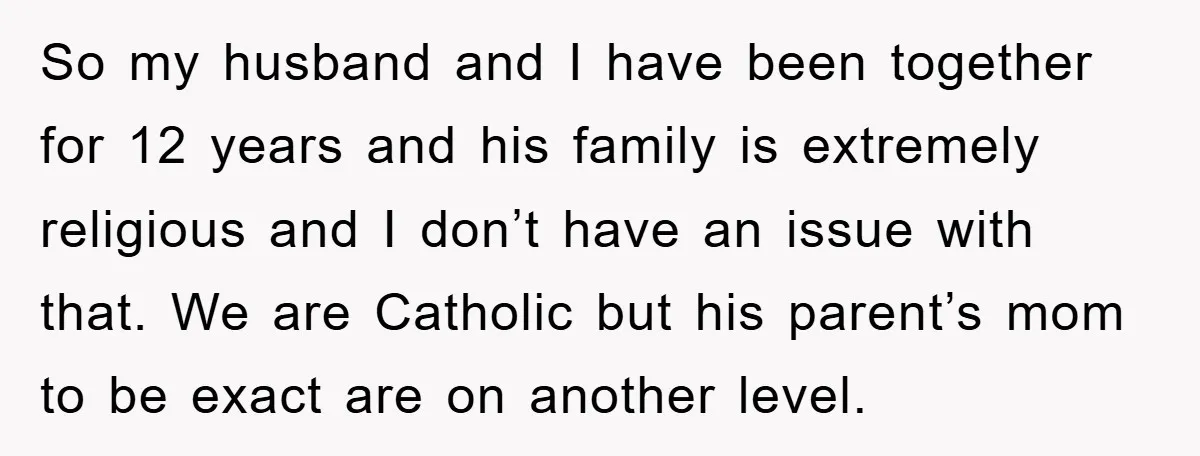 So my husband and I have been together for 12 years and his family is extremely religious and I don’t have an issue with that. We are Catholic but his...