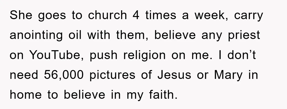 She goes to church 4 times a week, carry anointing oil with them, believe any priest on YouTube, push religion on me. I don’t need 56,000 pictures of Jesus or...