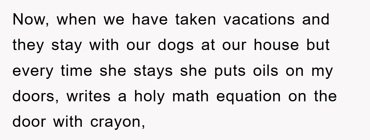 Now, when we have taken vacations and they stay with our dogs at our house but every time she stays she puts oils on my doors, writes a holy math...