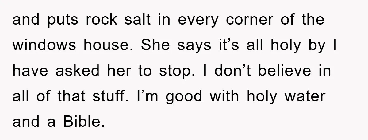and puts rock salt in every corner of the windows house. She says it’s all holy by I have asked her to stop. I don’t believe in all of that...