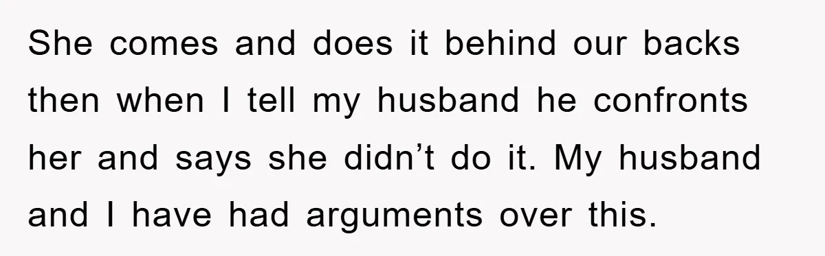 She comes and does it behind our backs then when I tell my husband he confronts her and says she didn’t do it. My husband and I have had arguments...