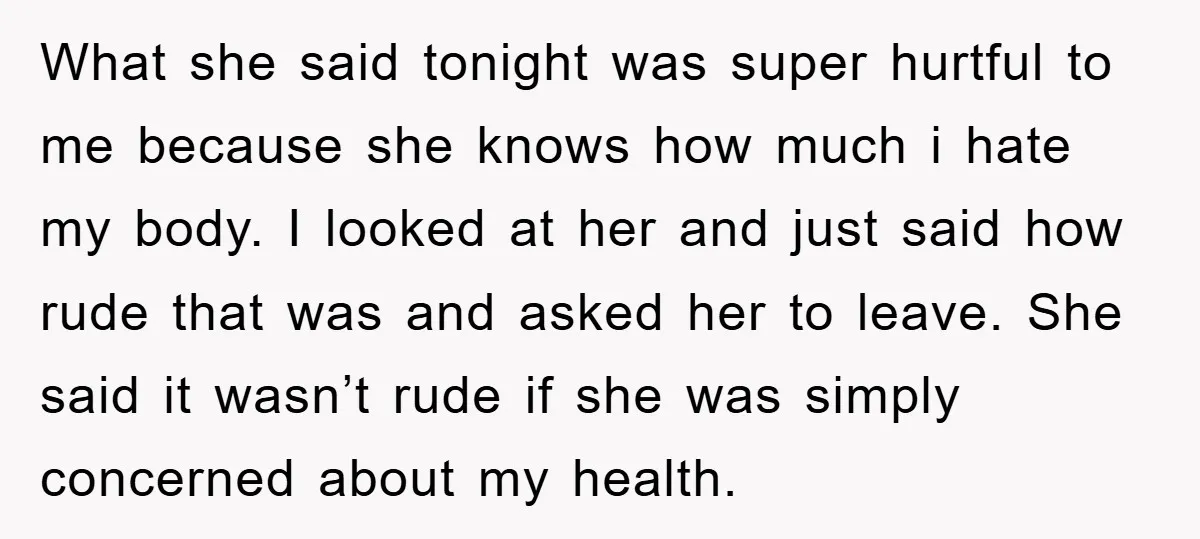 What she said tonight was super hurtful to me because she knows how much i hate my body. I looked at her and just said how rude that was and...