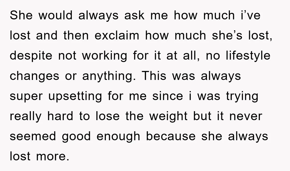 She would always ask me how much i’ve lost and then exclaim how much she’s lost, despite not working for it at all, no lifestyle changes or anything. This was...