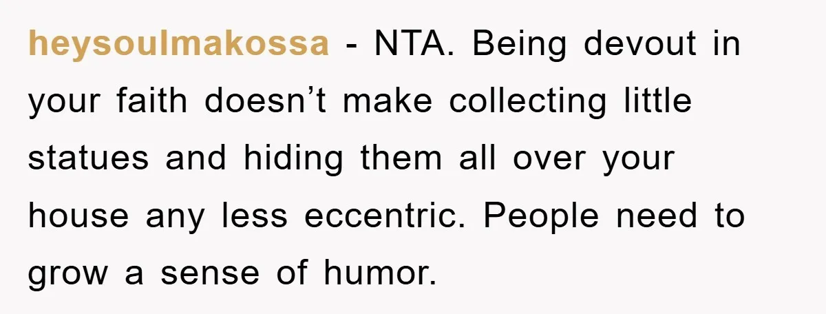 heysoulmakossa − NTA. Being devout in your faith doesn’t make collecting little statues and hiding them all over your house any less eccentric. People need to grow a sense of...