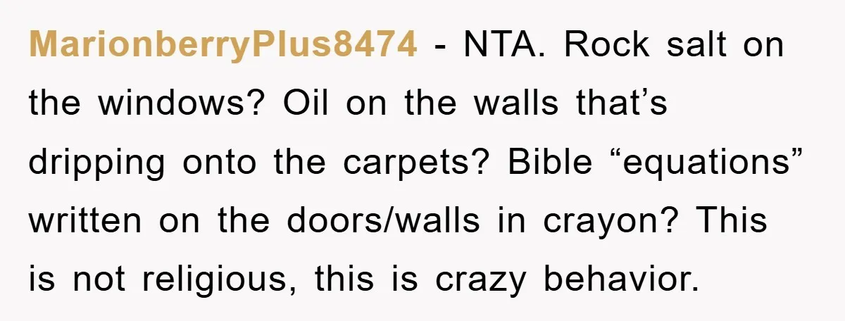MarionberryPlus8474 − NTA. Rock salt on the windows? Oil on the walls that’s dripping onto the carpets? Bible “equations” written on the doors/walls in crayon? This is not religious, this...